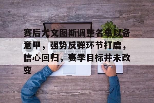 开云官网-赛后尤文图斯调整名单以备意甲，强势反弹环节打磨，信心回归，赛季目标并未改变的简单介绍