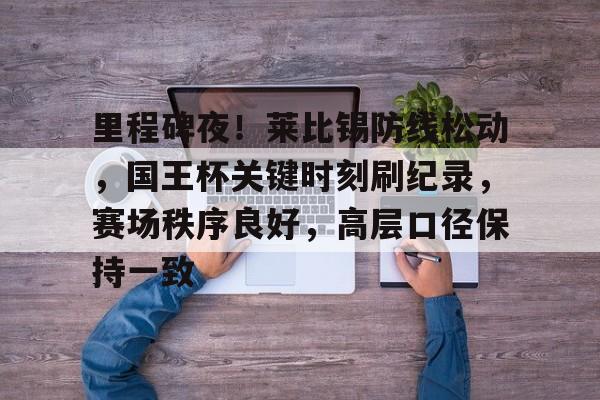 LOL-里程碑夜！莱比锡防线松动，国王杯关键时刻刷纪录，赛场秩序良好，高层口径保持一致的简单介绍