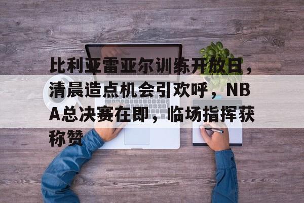 比利亚雷亚尔训练开放日，清晨造点机会引欢呼，NBA总决赛在即，临场指挥获称赞的简单介绍